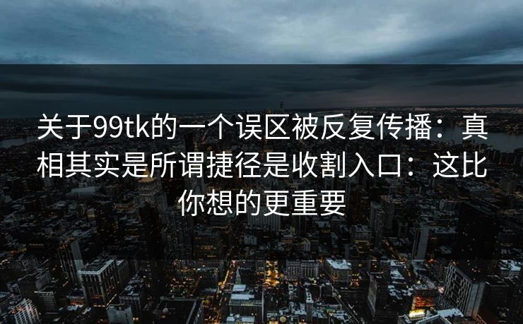 关于99tk的一个误区被反复传播：真相其实是所谓捷径是收割入口：这比你想的更重要