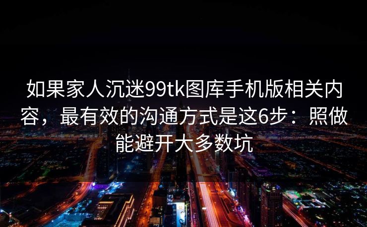 如果家人沉迷99tk图库手机版相关内容，最有效的沟通方式是这6步：照做能避开大多数坑