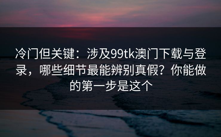 冷门但关键：涉及99tk澳门下载与登录，哪些细节最能辨别真假？你能做的第一步是这个