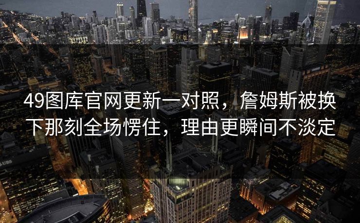 49图库官网更新一对照,詹姆斯被换下那刻全场愣住,理由更瞬间不淡定 49图库官网更新一对照,詹姆斯被换下那刻全场愣住,理由更瞬间不淡定