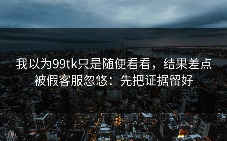 我以为99tk只是随便看看，结果差点被假客服忽悠：先把证据留好