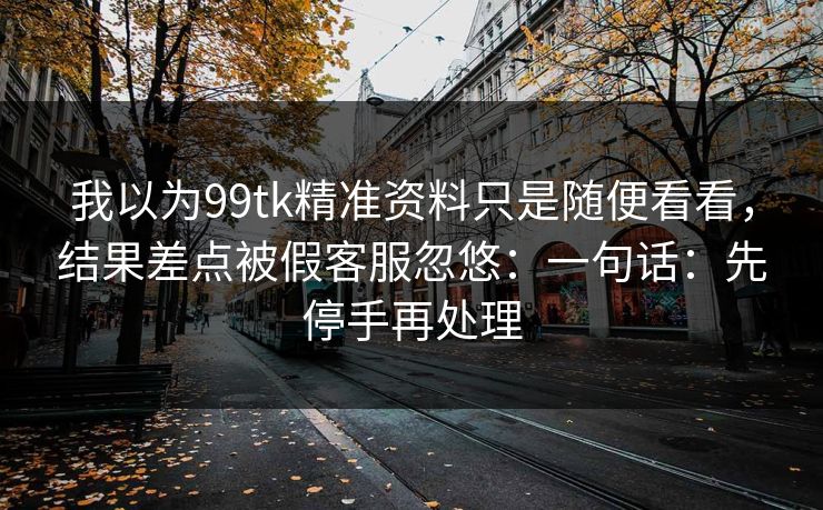 我以为99tk精准资料只是随便看看，结果差点被假客服忽悠：一句话：先停手再处理