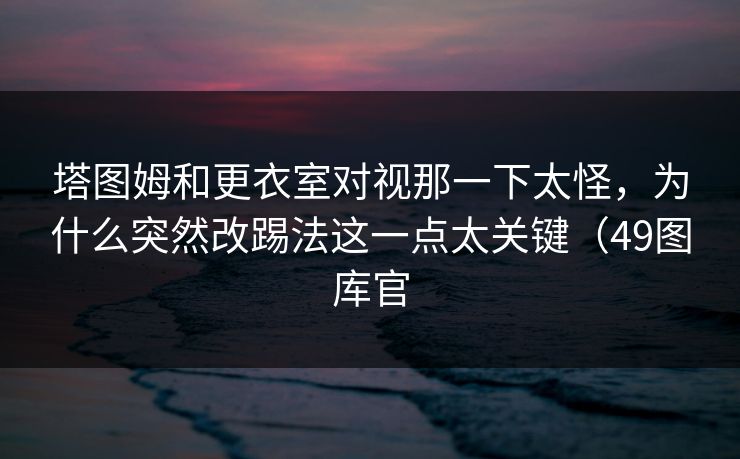 塔图姆和更衣室对视那一下太怪，为什么突然改踢法这一点太关键（49图库官