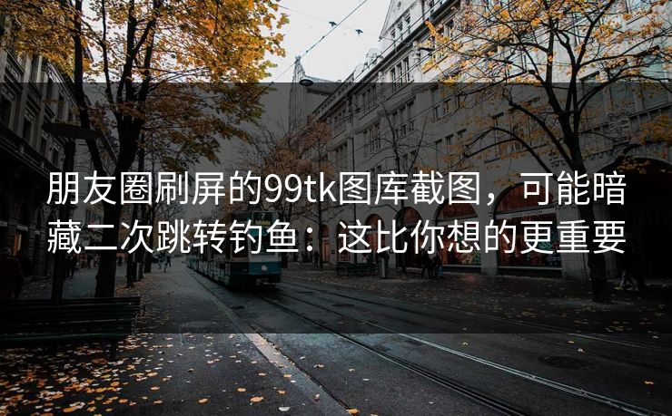 朋友圈刷屏的99tk图库截图，可能暗藏二次跳转钓鱼：这比你想的更重要