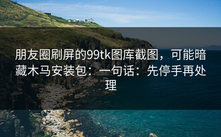 朋友圈刷屏的99tk图库截图，可能暗藏木马安装包：一句话：先停手再处理