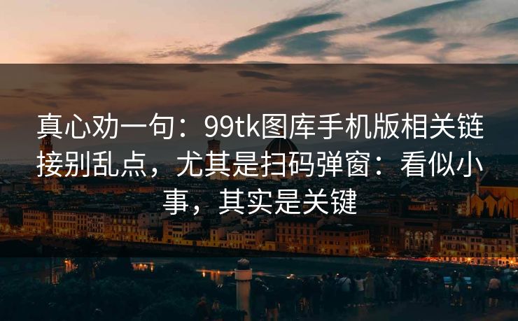 真心劝一句：99tk图库手机版相关链接别乱点，尤其是扫码弹窗：看似小事，其实是关键