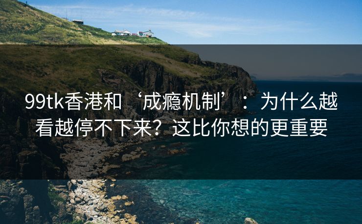 99tk香港和‘成瘾机制’：为什么越看越停不下来？这比你想的更重要