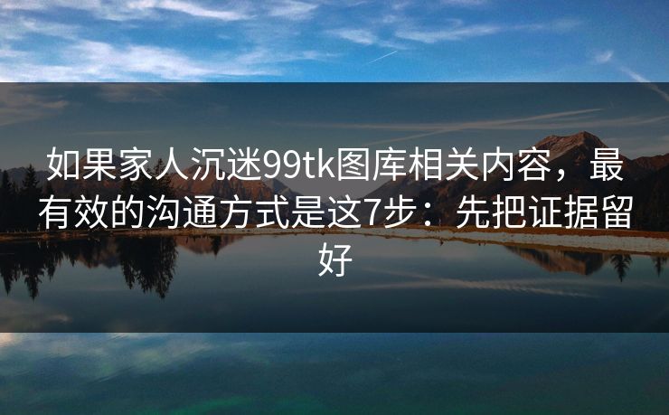 如果家人沉迷99tk图库相关内容,最有效的沟通方式是这7步:先把证据留好 如果家人沉迷99tk图库相关内容,最有效的沟通方式是这7步:先把证据留好