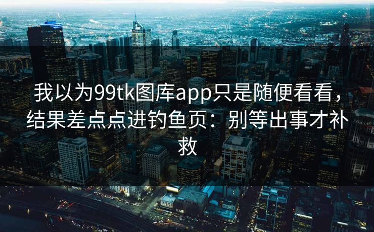 我以为99tk图库app只是随便看看,结果差点点进钓鱼页:别等出事才补救