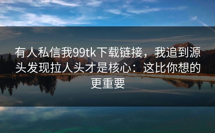 有人私信我99tk下载链接,我追到源头发现拉人头才是核心:这比你想的更重要
