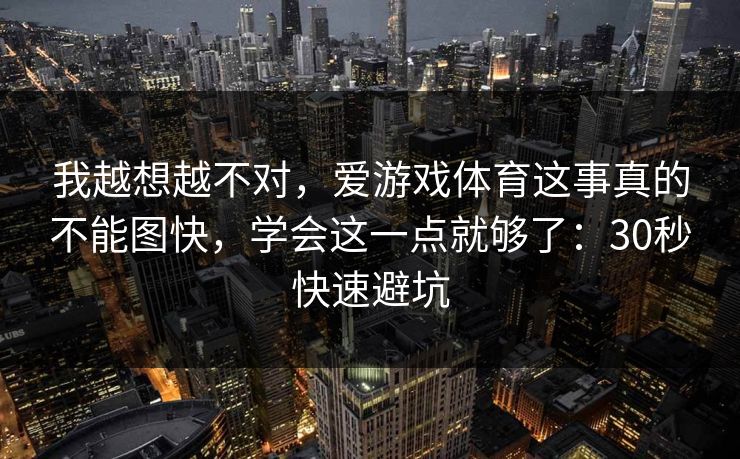 我越想越不对,爱游戏体育这事真的不能图快,学会这一点就够了:30秒快速避坑 我越想越不对,爱游戏体育这事真的不能图快,学会这一点就够了:30秒快速避坑
