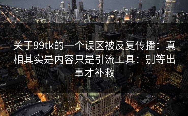 关于99tk的一个误区被反复传播:真相其实是内容只是引流工具:别等出事才补救