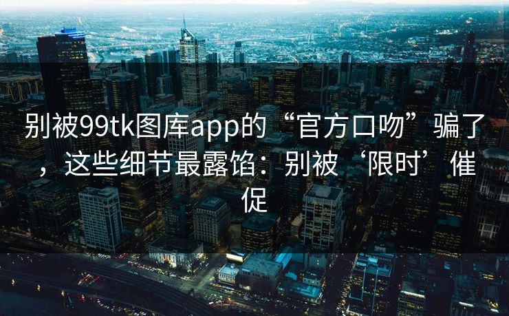 别被99tk图库app的“官方口吻”骗了,这些细节最露馅:别被‘限时’催促