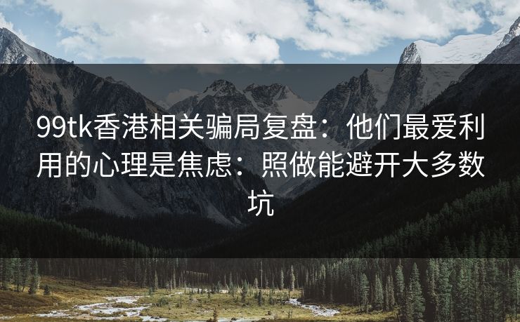 99tk香港相关骗局复盘:他们最爱利用的心理是焦虑:照做能避开大多数坑