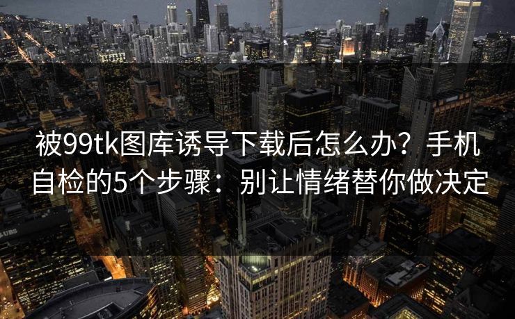 被99tk图库诱导下载后怎么办?手机自检的5个步骤:别让情绪替你做决定 被99tk图库诱导下载后怎么办?手机自检的5个步骤:别让情绪替你做决定